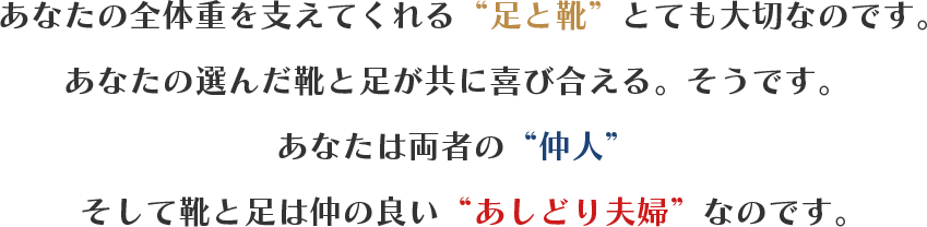 あなたの全体重を支えてくれる“足と靴”とても大切なのです。あなたの選んだ靴と足が共に喜び合える。そうです。あなたは両者の“仲人”　そして靴と足は仲の良い　“あしどり夫婦”　なのです。